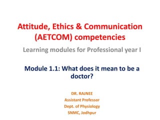 Attitude, Ethics & Communication
(AETCOM) competencies
Learning modules for Professional year I
Module 1.1: What does it mean to be a
doctor?
DR. RAJNEE
Assistant Professor
Dept. of Physiology
SNMC, Jodhpur
 