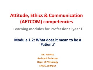 Attitude, Ethics & Communication
(AETCOM) competencies
Learning modules for Professional year I
Module 1.2: What does it mean to be a
Patient?
DR. RAJNEE
Assistant Professor
Dept. of Physiology
SNMC, Jodhpur
 
