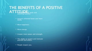 THE BENEFITS OF A POSITIVE
ATTITUDE:• Helps achieving goals and
attaining success.
• Success achieved faster and more
easily.
• More happiness.
• More energy.
• Greater inner power and strength.
• The ability to inspire and motivate
yourself and others.
• People respect you.
 