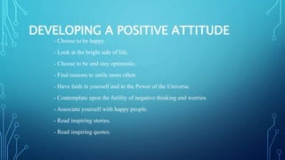 DEVELOPING A POSITIVE ATTITUDE
- Choose to be happy.
- Look at the bright side of life.
- Choose to be and stay optimistic.
- Find reasons to smile more often.
- Have faith in yourself and in the Power of the Universe.
- Contemplate upon the futility of negative thinking and worries.
- Associate yourself with happy people.
- Read inspiring stories.
- Read inspiring quotes.
 