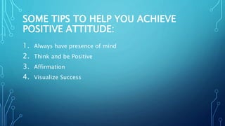 SOME TIPS TO HELP YOU ACHIEVE
POSITIVE ATTITUDE:
1. Always have presence of mind
2. Think and be Positive
3. Affirmation
4. Visualize Success
 