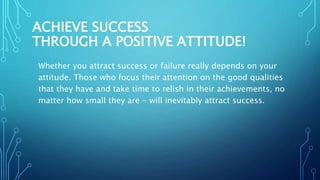 ACHIEVE SUCCESS
THROUGH A POSITIVE ATTITUDE!
Whether you attract success or failure really depends on your
attitude. Those who focus their attention on the good qualities
that they have and take time to relish in their achievements, no
matter how small they are - will inevitably attract success.
 