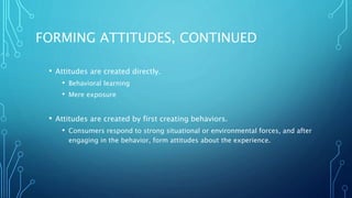 FORMING ATTITUDES, CONTINUED
• Attitudes are created directly.
• Behavioral learning
• Mere exposure
• Attitudes are created by first creating behaviors.
• Consumers respond to strong situational or environmental forces, and after
engaging in the behavior, form attitudes about the experience.
 
