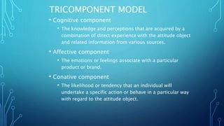 TRICOMPONENT MODEL
• Cognitive component
• The knowledge and perceptions that are acquired by a
combination of direct experience with the attitude object
and related information from various sources.
• Affective component
• The emotions or feelings associate with a particular
product or brand.
• Conative component
• The likelihood or tendency that an individual will
undertake a specific action or behave in a particular way
with regard to the attitude object.
 