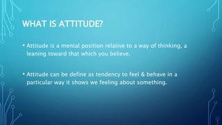 WHAT IS ATTITUDE?
• Attitude is a mental position relative to a way of thinking, a
leaning toward that which you believe.
• Attitude can be define as tendency to feel & behave in a
particular way it shows we feeling about something.
 