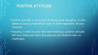 POSITIVE ATTITUDE
• Positive attitude is more than thinking good thoughts; it's the
ability to access a beneficial state of mind regardless of your
situation.
• Keeping a smile on your face and emitting a positive attitude
will also show your boss that you are not afraid to take on
challenges.
 