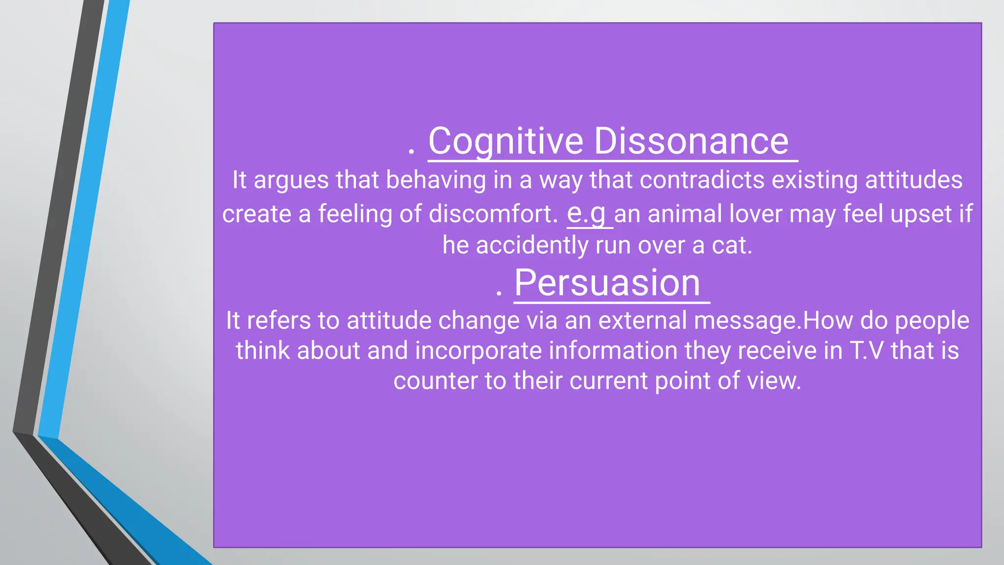 . Cognitive D issonance
It argues that behaving in a way that contradicts existing attitudes
create a feeling of discomfort. e.g an animal lover may feel upset if
he accidently run over a cat.
. Persuasion
It refers to attitude change via an external message.H ow do people
think about and incorporate information they receive in T.V that is
counter to their current point of view.
 