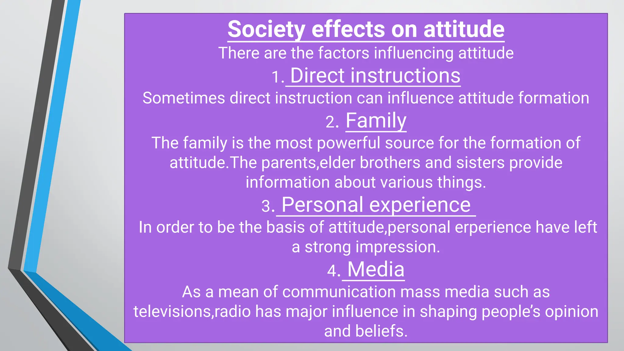 S ociety effects on attitude
There are the factors influencing attitude
1. D irect instructions
Sometimes direct instruction can influence attitude formation
2. Family
The family is the most powerful source for the formation of
attitude.The parents,elder brothers and sisters provide
information about various things.
3. Personal experience
In order to be the basis of attitude,personal erperience have left
a strong impression.
4. M edia
As a mean of communication mass media such as
televisions,radio has major influence in shaping people’s opinion
and beliefs.
 