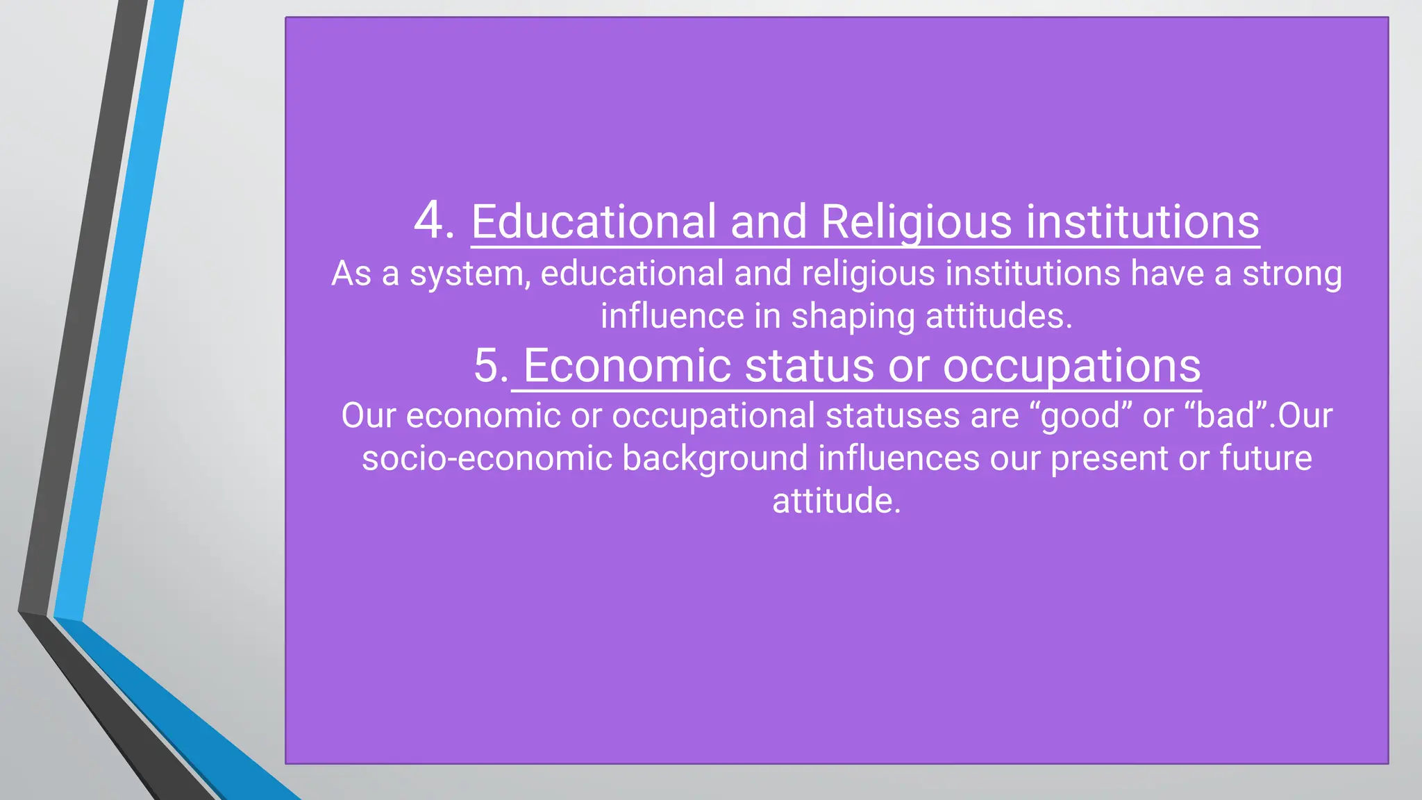 4. Educational and Religious institutions
As a system, educational and religious institutions have a strong
influence in shaping attitudes.
5. Economic status or occupations
O ur economic or occupational statuses are “good” or “bad”.O ur
socio-economic background influences our present or future
attitude.
 