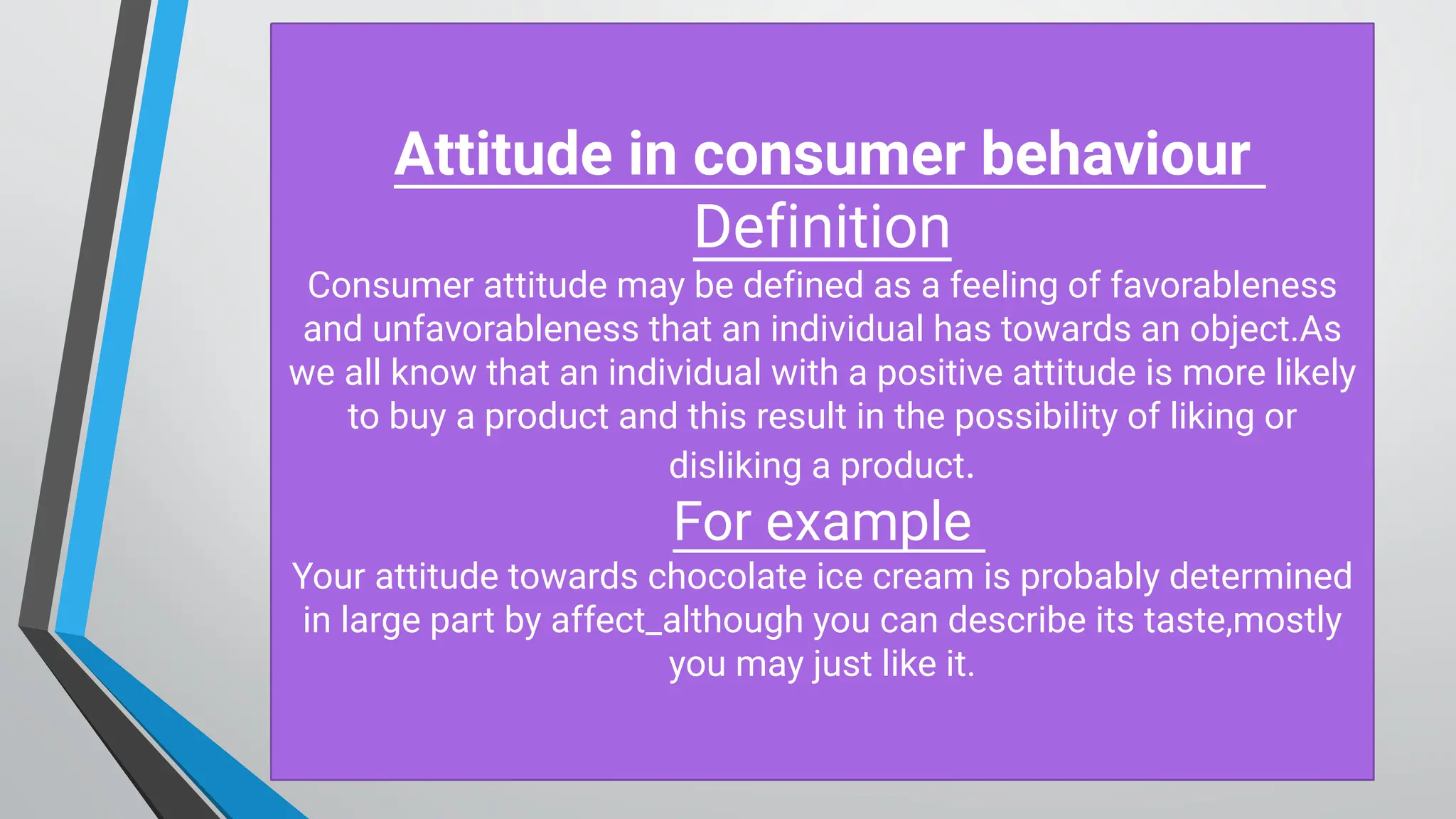 Attitude in consum er behaviour
D efinition
Consumer attitude may be defined as a feeling of favorableness
and unfavorableness that an individual has towards an object.As
we all know that an individual with a positive attitude is more likely
to buy a product and this result in the possibility of liking or
disliking a product.
For example
Your attitude towards chocolate ice cream is probably determined
in large part by affect_although you can describe its taste,mostly
you may just like it.
 
