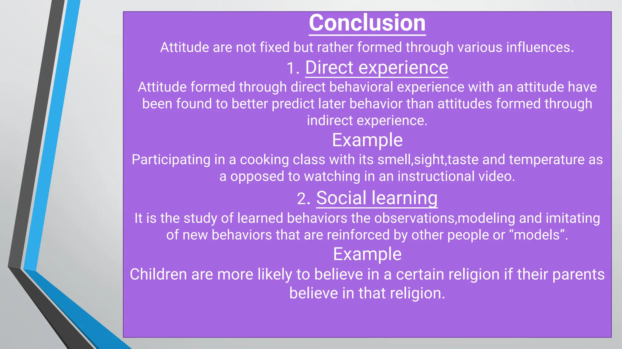 C onclusion
Attitude are not fixed but rather formed through various influences.
1. D irect experience
Attitude formed through direct behavioral experience with an attitude have
been found to better predict later behavior than attitudes formed through
indirect experience.
Example
Participating in a cooking class with its smell,sight,taste and temperature as
a opposed to watching in an instructional video.
2. Social learning
It is the study of learned behaviors the observations,modeling and imitating
of new behaviors that are reinforced by other people or “models”.
Example
Children are more likely to believe in a certain religion if their parents
believe in that religion.
 