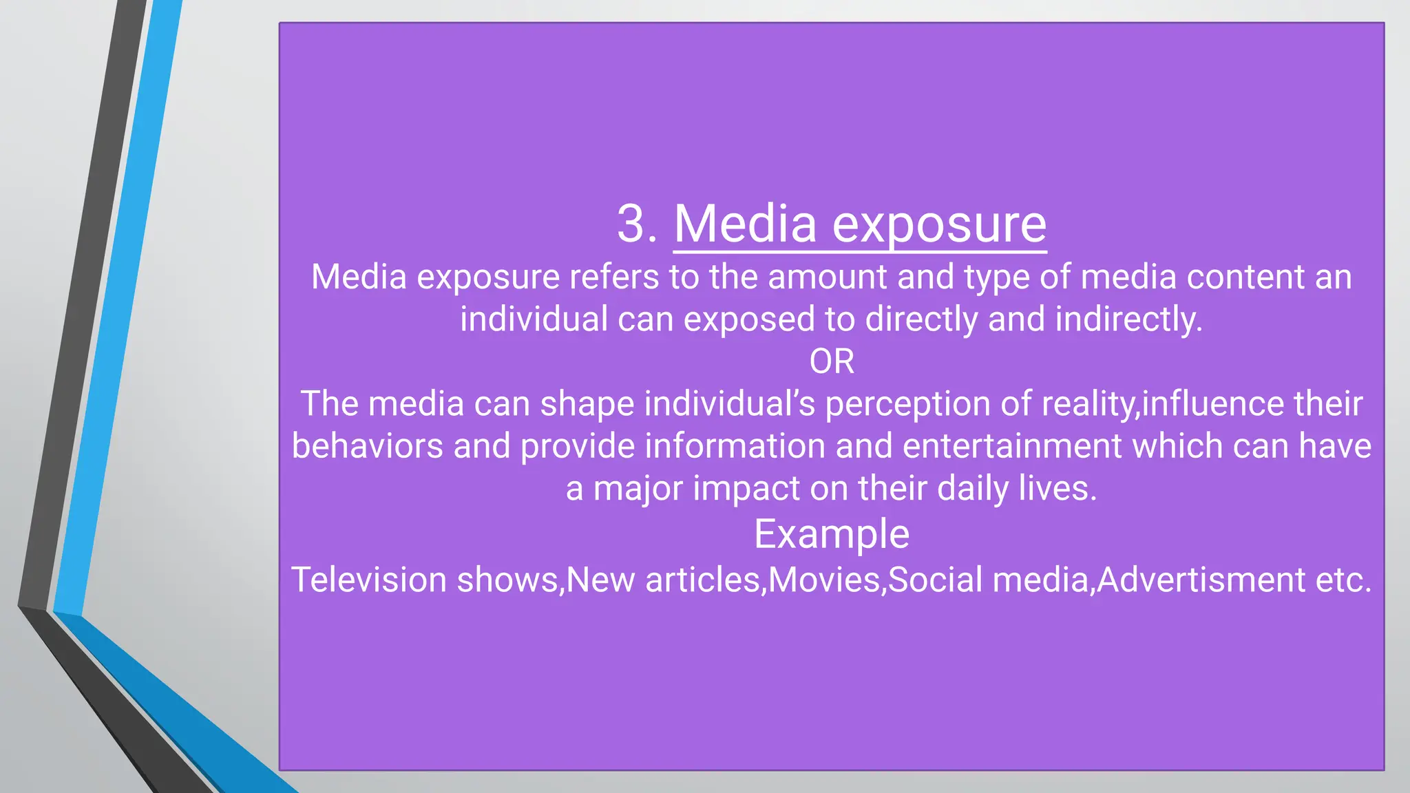 3. M edia exposure
M edia exposure refers to the amount and type of media content an
individual can exposed to directly and indirectly.
O R
The media can shape individual’s perception of reality,influence their
behaviors and provide information and entertainment which can have
a major impact on their daily lives.
Example
Television shows,New articles,M ovies,Social media,Advertisment etc.
 