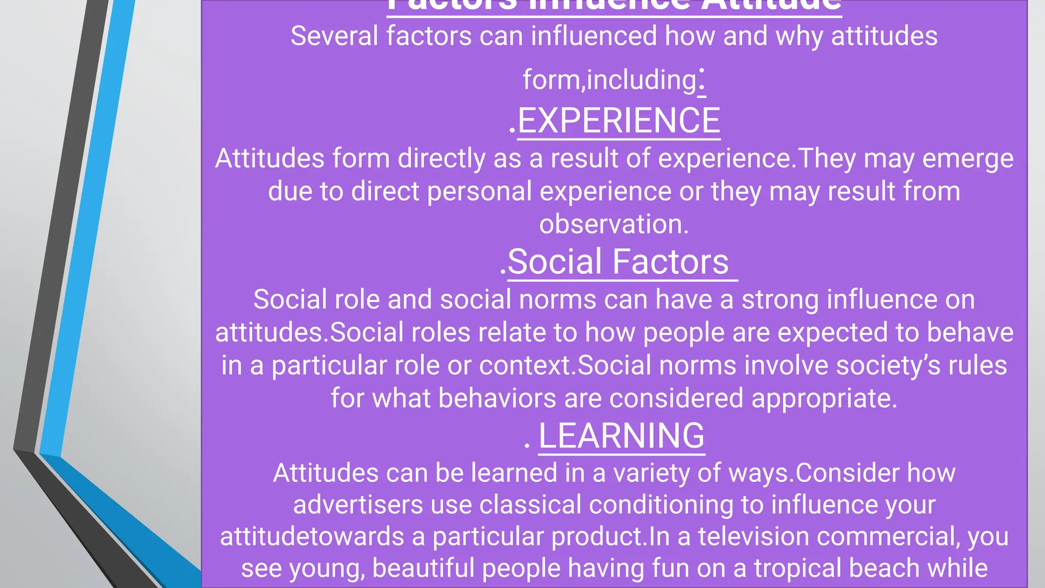 Factors influence Attitude
Several factors can influenced how and why attitudes
form,including:
.EXPERIENCE
Attitudes form directly as a result of experience.They may emerge
due to direct personal experience or they may result from
observation.
.Social Factors
Social role and social norms can have a strong influence on
attitudes.Social roles relate to how people are expected to behave
in a particular role or context.Social norms involve society’s rules
for what behaviors are considered appropriate.
. LEARNING
Attitudes can be learned in a variety of ways.Consider how
advertisers use classical conditioning to influence your
attitudetowards a particular product.In a television commercial, you
see young, beautiful people having fun on a tropical beach while
 