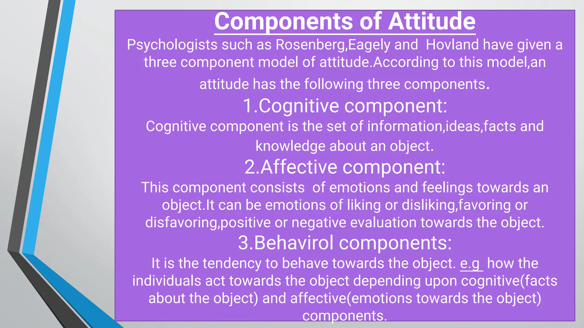 C om ponents of Attitude
Psychologists such as Rosenberg,Eagely and H ovland have given a
three component model of attitude.According to this model,an
attitude has the following three components.
1.Cognitive component:
Cognitive component is the set of information,ideas,facts and
knowledge about an object.
2.Affective component:
This component consists of emotions and feelings towards an
object.It can be emotions of liking or disliking,favoring or
disfavoring,positive or negative evaluation towards the object.
3.B ehavirol components:
It is the tendency to behave towards the object. e.g how the
individuals act towards the object depending upon cognitive(facts
about the object) and affective(emotions towards the object)
components.
 