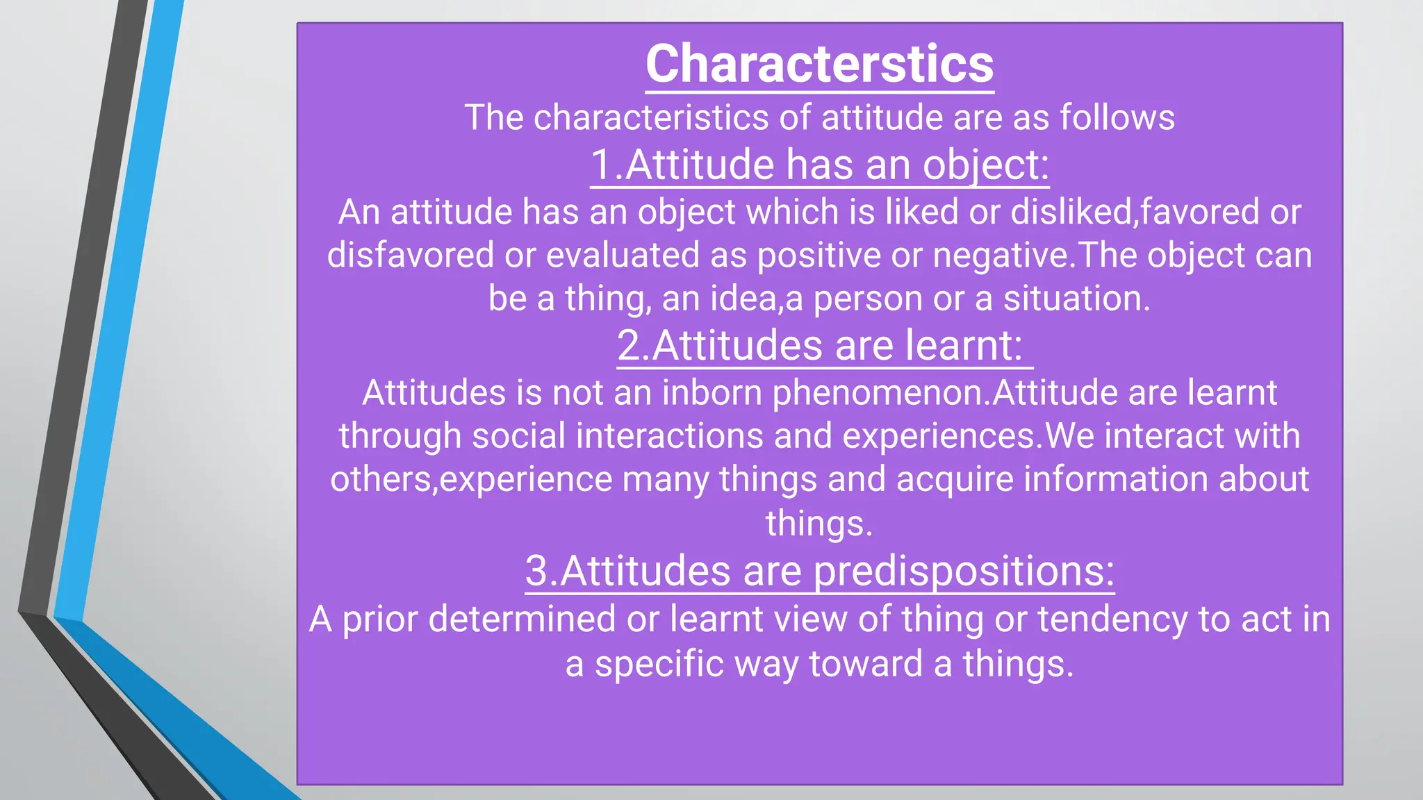 C haracterstics
The characteristics of attitude are as follows
1.Attitude has an object:
An attitude has an object which is liked or disliked,favored or
disfavored or evaluated as positive or negative.The object can
be a thing, an idea,a person or a situation.
2.Attitudes are learnt:
Attitudes is not an inborn phenomenon.Attitude are learnt
through social interactions and experiences.We interact with
others,experience many things and acquire information about
things.
3.Attitudes are predispositions:
A prior determined or learnt view of thing or tendency to act in
a specific way toward a things.
 