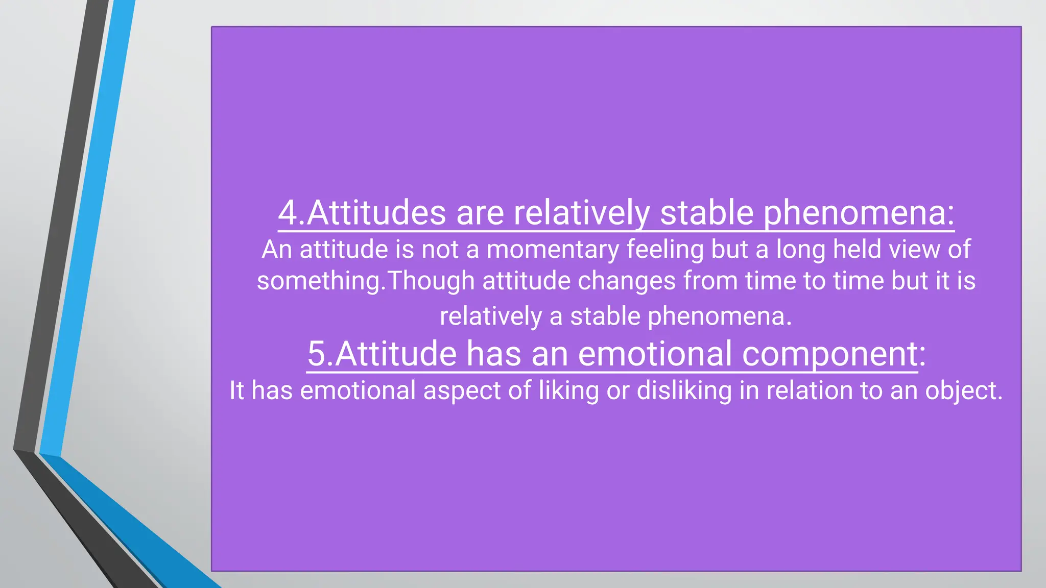 4.Attitudes are relatively stable phenomena:
An attitude is not a momentary feeling but a long held view of
something.Though attitude changes from time to time but it is
relatively a stable phenomena.
5.Attitude has an emotional component:
It has emotional aspect of liking or disliking in relation to an object.
 