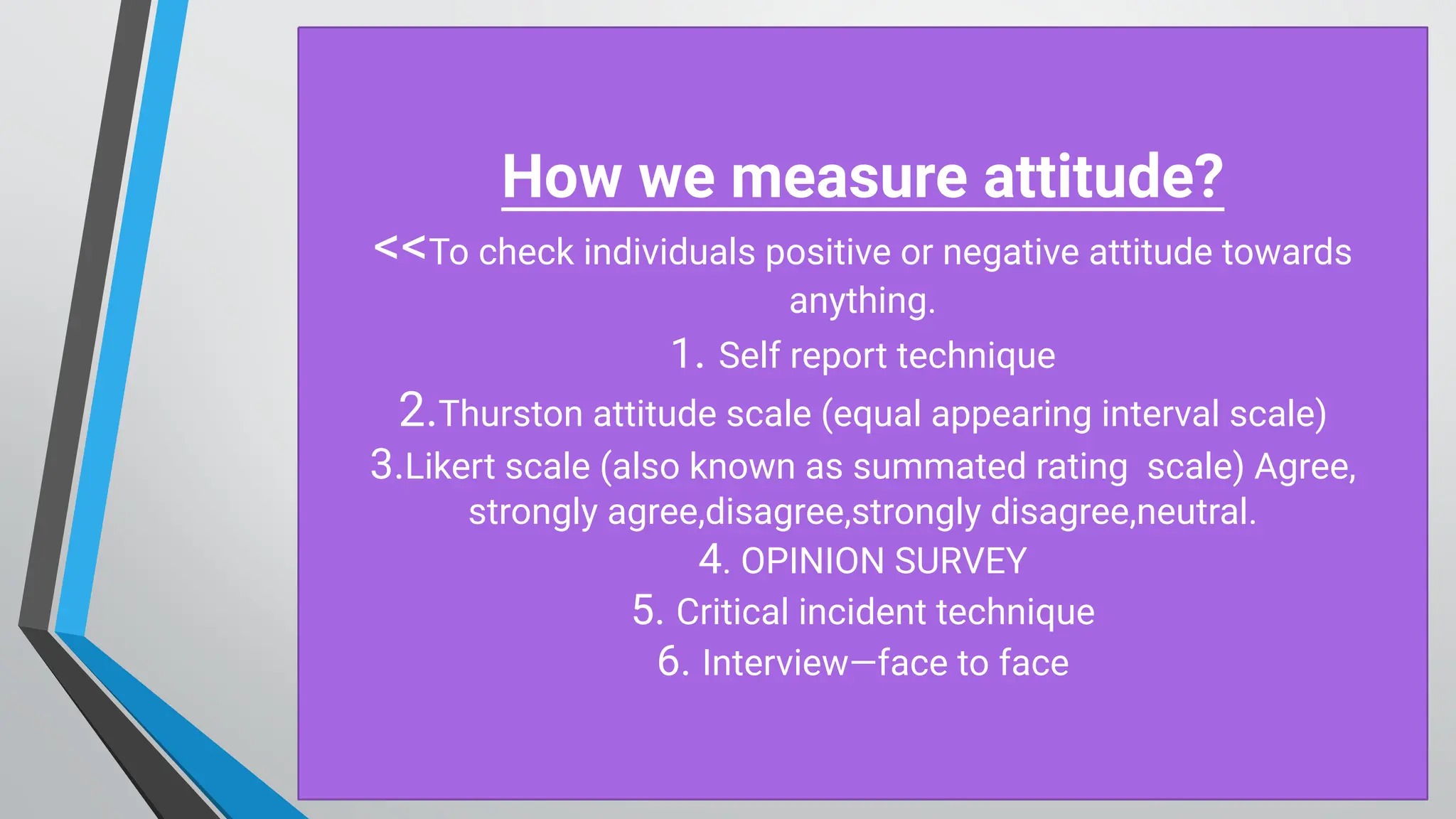 H ow w e m easure attitude?
<<To check individuals positive or negative attitude towards
anything.
1. Self report technique
2.Thurston attitude scale (equal appearing interval scale)
3.Likert scale (also known as summated rating scale) Agree,
strongly agree,disagree,strongly disagree,neutral.
4. O PINIO N SU RV EY
5. Critical incident technique
6. Interview— face to face
 