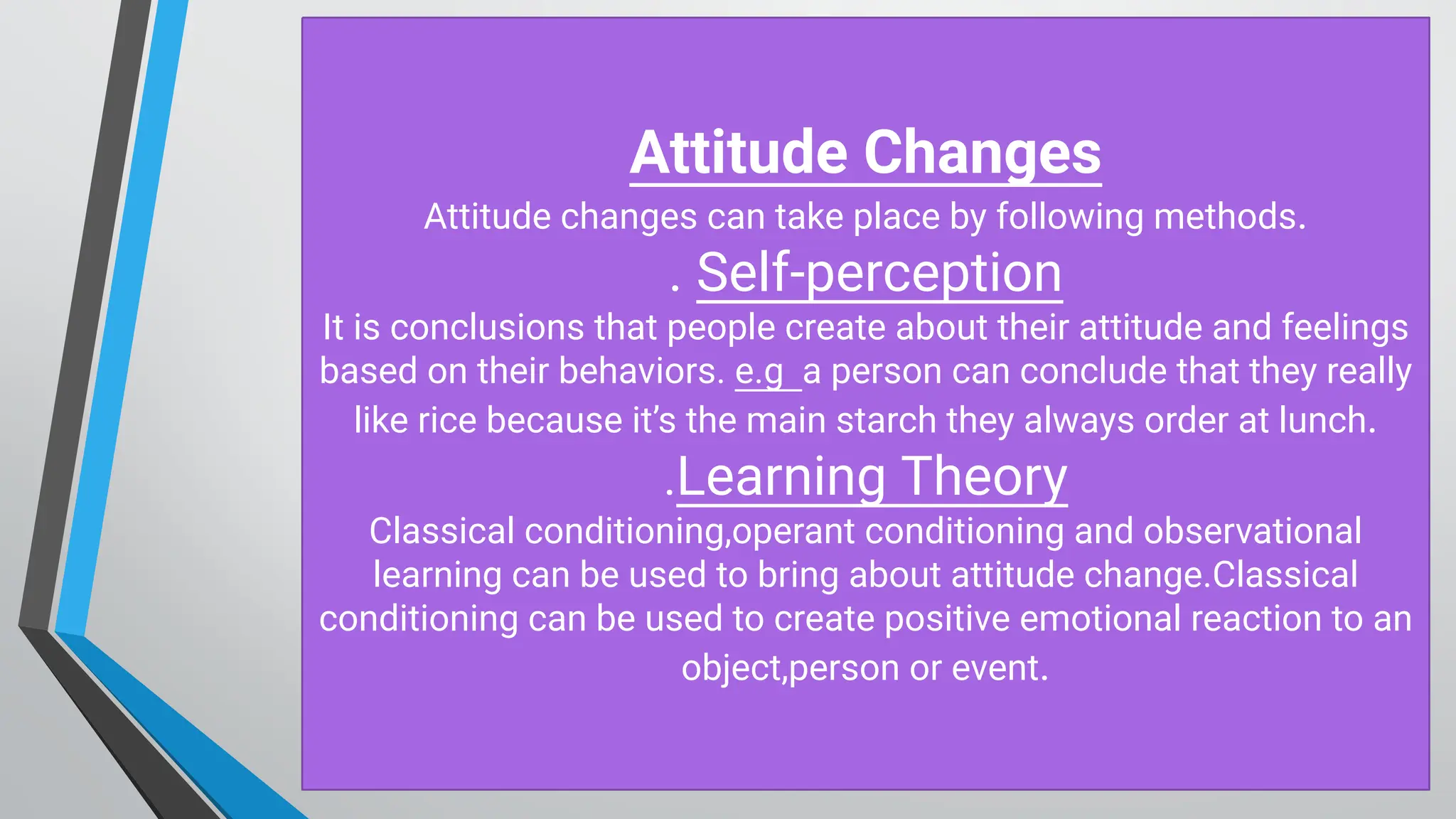 Attitude C hanges
Attitude changes can take place by following methods.
. Self-perception
It is conclusions that people create about their attitude and feelings
based on their behaviors. e.g a person can conclude that they really
like rice because it’s the main starch they always order at lunch.
.Learning Theory
Classical conditioning,operant conditioning and observational
learning can be used to bring about attitude change.Classical
conditioning can be used to create positive emotional reaction to an
object,person or event.
 
