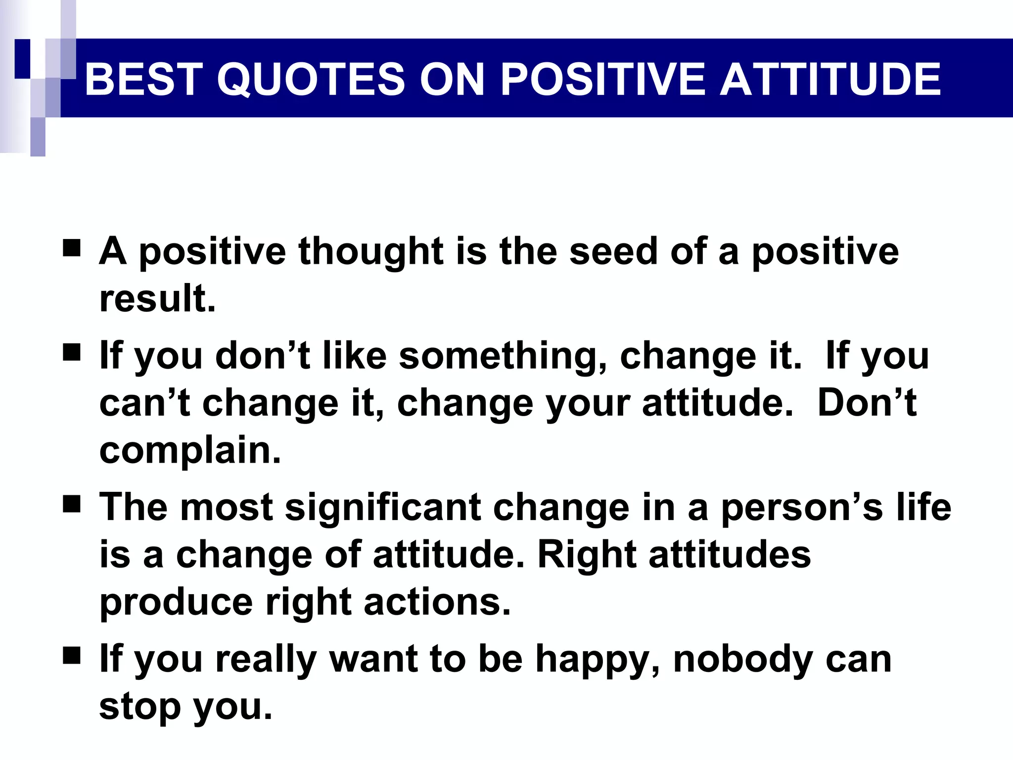 BEST QUOTES ON POSITIVE ATTITUDE


   A positive thought is the seed of a positive
    result.
   If you don’t like something, change it. If you
    can’t change it, change your attitude. Don’t
    complain.
   The most significant change in a person’s life
    is a change of attitude. Right attitudes
    produce right actions.
   If you really want to be happy, nobody can
    stop you.
 