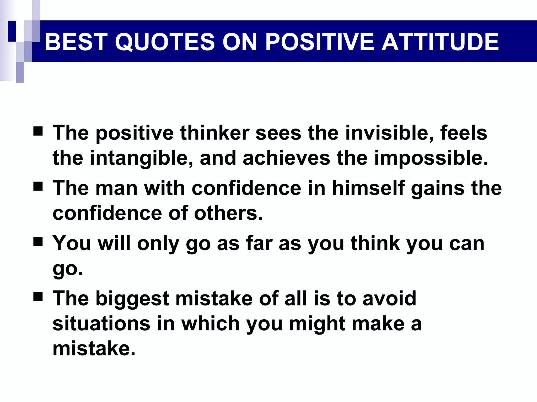 BEST QUOTES ON POSITIVE ATTITUDE


   The positive thinker sees the invisible, feels
    the intangible, and achieves the impossible.
   The man with confidence in himself gains the
    confidence of others.
   You will only go as far as you think you can
    go.
   The biggest mistake of all is to avoid
    situations in which you might make a
    mistake.
 