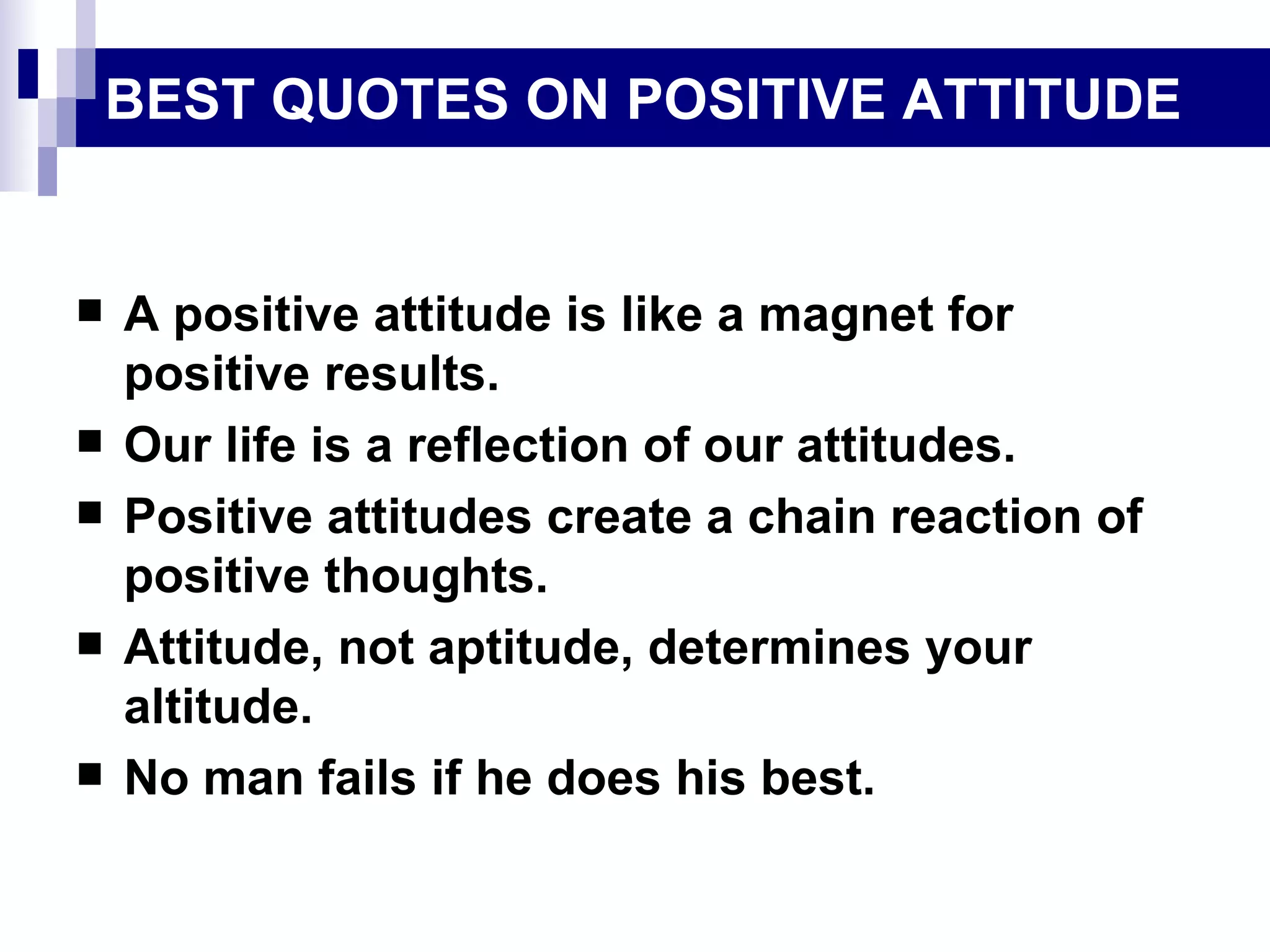 BEST QUOTES ON POSITIVE ATTITUDE


   A positive attitude is like a magnet for
    positive results.
   Our life is a reflection of our attitudes.
   Positive attitudes create a chain reaction of
    positive thoughts.
   Attitude, not aptitude, determines your
    altitude.
   No man fails if he does his best.
 
