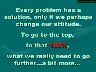 Every problem has a solution, only if we perhaps change our attitude. To go to the top, to that 100% , what we really need to go further...a bit more...