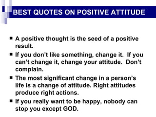 BEST QUOTES ON POSITIVE ATTITUDE A positive thought is the seed of a positive result. If you don’t like something, change it.  If you can’t change it, change your attitude.  Don’t complain. The most significant change in a person’s life is a change of attitude. Right attitudes produce right actions. If you really want to be happy, nobody can stop you except GOD. 