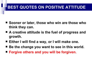 BEST QUOTES ON POSITIVE ATTITUDE Sooner or later, those who win are those who think they can. A creative attitude is the fuel of progress and growth. Either I will find a way, or I will make one. Be the change you want to see in this world. Forgive others and you will be forgiven. 
