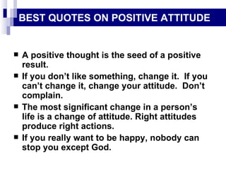 BEST QUOTES ON POSITIVE ATTITUDE A positive thought is the seed of a positive result. If you don’t like something, change it.  If you can’t change it, change your attitude.  Don’t complain. The most significant change in a person’s life is a change of attitude. Right attitudes produce right actions. If you really want to be happy, nobody can stop you except God. 