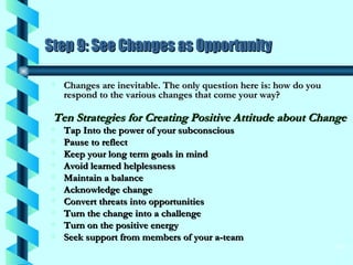 Step 9: See Changes as Opportunity Changes are inevitable. The only question here is: how do you respond to the various changes that come your way? Ten Strategies for Creating Positive Attitude about Change   Tap Into the power of your subconscious  Pause to reflect  Keep your long term goals in mind  Avoid learned helplessness  Maintain a balance  Acknowledge change  Convert threats into opportunities  Turn the change into a challenge  Turn on the positive energy  Seek support from members of your a-team 