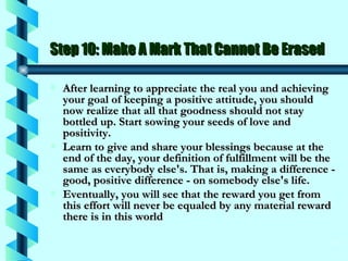 Step 10: Make A Mark That Cannot Be Erased After learning to appreciate the real you and achieving your goal of keeping a positive attitude, you should now realize that all that goodness should not stay bottled up. Start sowing your seeds of love and positivity.  Learn to give and share your blessings because at the end of the day, your definition of fulfillment will be the same as everybody else's. That is, making a difference - good, positive difference - on somebody else's life.  Eventually, you will see that the reward you get from this effort will never be equaled by any material reward there is in this world  