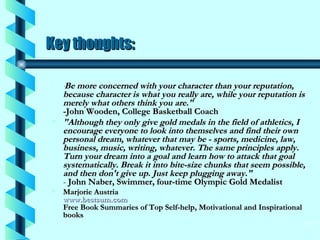 Key thoughts:   " Be more concerned with your character than your reputation, because character is what you really are, while your reputation is merely what others think you are."   -John Wooden, College Basketball Coach  "Although they only give gold medals in the field of athletics, I encourage everyone to look into themselves and find their own personal dream, whatever that may be - sports, medicine, law, business, music, writing, whatever. The same principles apply. Turn your dream into a goal and learn how to attack that goal systematically. Break it into bite-size chunks that seem possible, and then don't give up. Just keep plugging away."  -  John Naber, Swimmer, four-time Olympic Gold Medalist Marjorie Austria  www.bestsum.com   Free Book Summaries of Top Self-help, Motivational and Inspirational books  