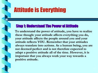 Attitude is Everything Step 1: Understand The Power of Attitude   To understand the power of attitude, you have to realize these though: your attitude affects everything you do, your attitude affects the people around you and your attitude reflects YOU. Remember that your attitudes always translate into actions. As a human being, you are not deemed perfect and is not therefore expected to adapt a positive attitude all of the time. However, it is important that you always work your way towards a positive attitude. 