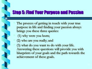 Step 5: Find Your Purpose and Passion The process of getting in touch with your true purpose in life and finding your passion always brings you these three queries: (1) why were you born;  (2) who are you really; and  (3) what do you want to do with your life. Answering these questions will provide you with blueprints of your goals and the path towards the achievement of these goals. 