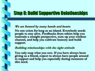 Step 8: Build Supportive Relationships We are formed by many hands and hearts No one exists for long as an island. Everybody needs people to stay alive. Feedbacks from others help you maintain a straight perspective, tune up your wisdom channel, and help you cultivate honesty and build support. Building relationships with the right attitude You only reap what you sow. If you have always been giving as a friend, expect to always have people around to support and help you especially during moments of dire need. 