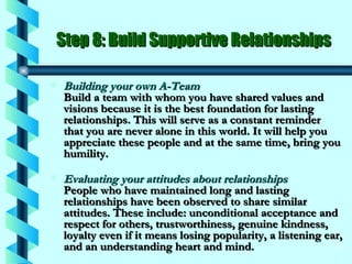 Step 8: Build Supportive Relationships Building your own A-Team Build a team with whom you have shared values and visions because it is the best foundation for lasting relationships. This will serve as a constant reminder that you are never alone in this world. It will help you appreciate these people and at the same time, bring you humility. Evaluating your attitudes about relationships People who have maintained long and lasting relationships have been observed to share similar attitudes. These include: unconditional acceptance and respect for others, trustworthiness, genuine kindness, loyalty even if it means losing popularity, a listening ear, and an understanding heart and mind. 