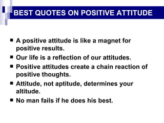 BEST QUOTES ON POSITIVE ATTITUDE A positive attitude is like a magnet for positive results. Our life is a reflection of our attitudes. Positive attitudes create a chain reaction of positive thoughts. Attitude, not aptitude, determines your altitude. No man fails if he does his best. 