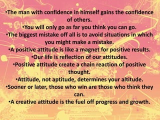 •The man with confidence in himself gains the confidence
of others.
•You will only go as far you think you can go.
•The biggest mistake off all is to avoid situations in which
you might make a mistake.
•A positive attitude is like a magnet for positive results.
•Our life is reflection of our attitudes.
•Positive attitude create a chain reaction of positive
thought.
•Attitude, not aptitude, determines your altitude.
•Sooner or later, those who win are those who think they
can.
•A creative attitude is the fuel off progress and growth.
 