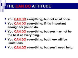 THE CAN DO ATTITUDE









You CAN DO everything, but not all at once.
You CAN DO everything, if it’s important
enough for you to do.
You CAN DO everything, but you may not be
the best at everything.
You CAN DO everything, but there will be
limitations.
You CAN DO everything, but you’ll need help.

 