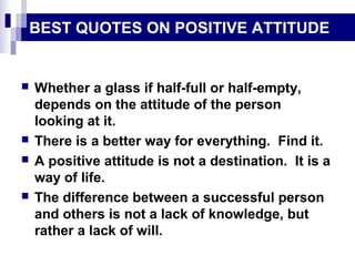 BEST QUOTES ON POSITIVE ATTITUDE
 Whether a glass if half-full or half-empty,
depends on the attitude of the person
looking at it.
 There is a better way for everything. Find it.
 A positive attitude is not a destination. It is a
way of life.
 The difference between a successful person
and others is not a lack of knowledge, but
rather a lack of will.
 