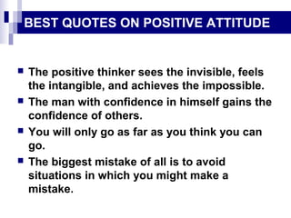 BEST QUOTES ON POSITIVE ATTITUDE
 The positive thinker sees the invisible, feels
the intangible, and achieves the impossible.
 The man with confidence in himself gains the
confidence of others.
 You will only go as far as you think you can
go.
 The biggest mistake of all is to avoid
situations in which you might make a
mistake.
 