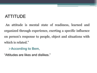 ATTITUDE
“An attitude is mental state of readiness, learned and
organized through experience, exerting a specific influence
on person’s response to people, object and situations with
which is related.”
According to Bem,
“Attitudes are likes and dislikes.”
 