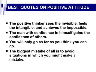 BEST QUOTES ON POSITIVE ATTITUDE The positive thinker sees the invisible, feels the intangible, and achieves the impossible. The man with confidence in himself gains the confidence of others. You will only go as far as you think you can go. The biggest mistake of all is to avoid situations in which you might make a mistake. 