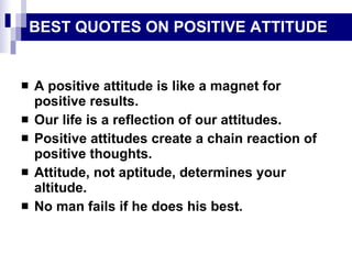 BEST QUOTES ON POSITIVE ATTITUDE A positive attitude is like a magnet for positive results. Our life is a reflection of our attitudes. Positive attitudes create a chain reaction of positive thoughts. Attitude, not aptitude, determines your altitude. No man fails if he does his best. 