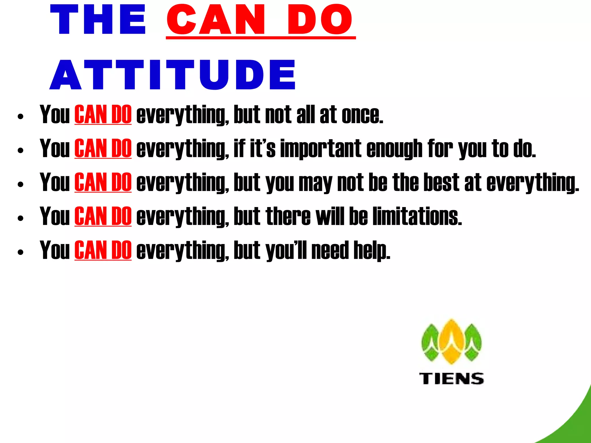 THE   CAN DO   ATTITUDE You  CAN DO  everything, but not all at once. You  CAN DO  everything, if it’s important enough for you to do. You  CAN DO  everything, but you may not be the best at everything. You  CAN DO  everything, but there will be limitations. You  CAN DO  everything, but you’ll need help. 