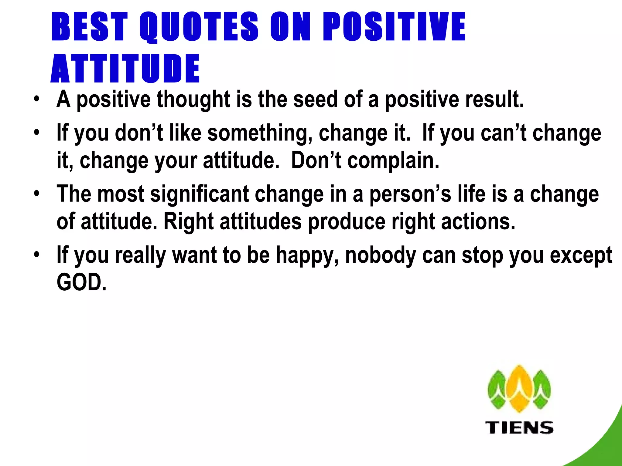 BEST QUOTES ON POSITIVE ATTITUDE A positive thought is the seed of a positive result. If you don’t like something, change it.  If you can’t change it, change your attitude.  Don’t complain. The most significant change in a person’s life is a change of attitude. Right attitudes produce right actions. If you really want to be happy, nobody can stop you except GOD. 