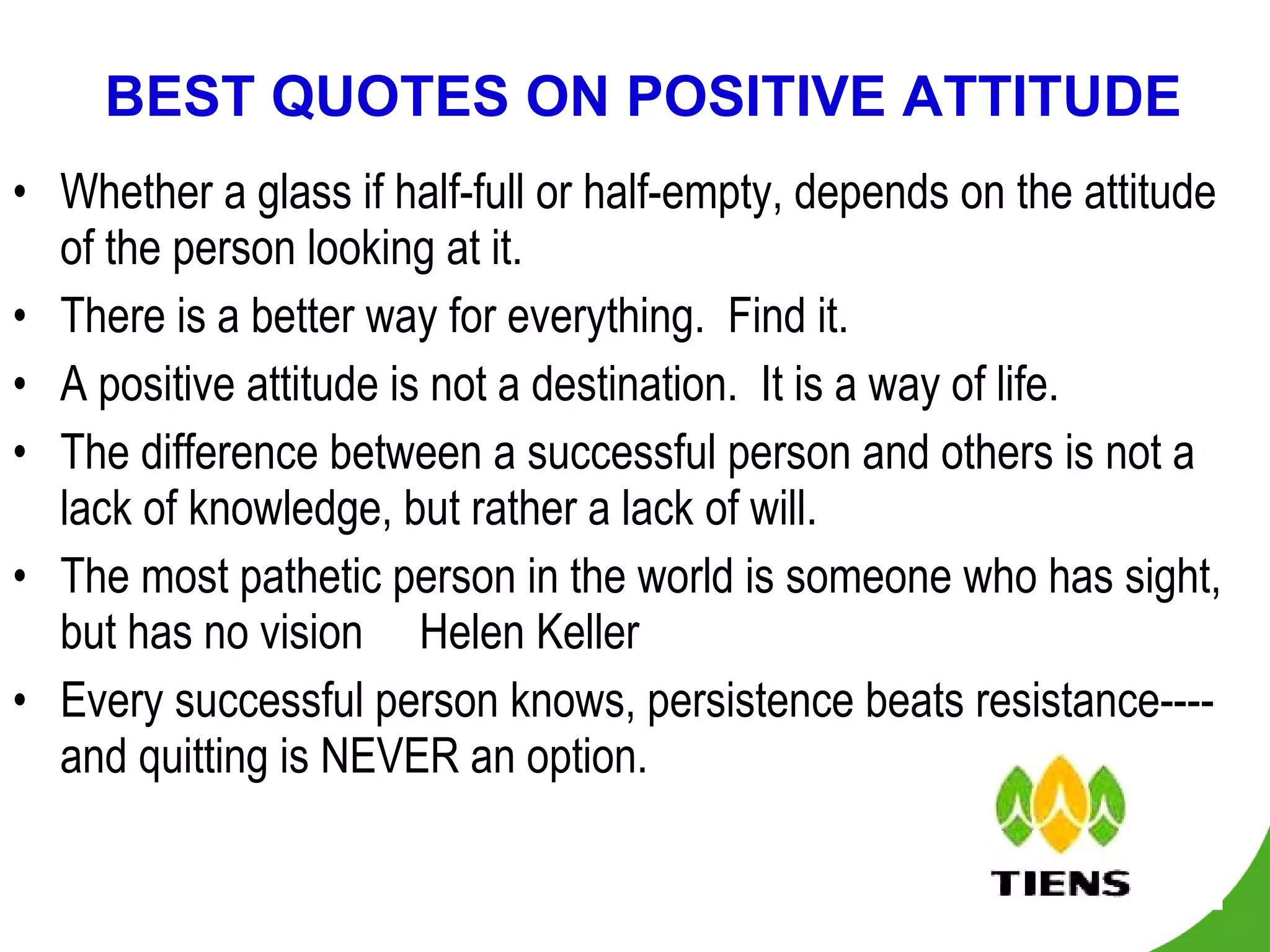 BEST QUOTES ON POSITIVE ATTITUDE Whether a glass if half-full or half-empty, depends on the attitude of the person looking at it. There is a better way for everything.  Find it. A positive attitude is not a destination.  It is a way of life. The difference between a successful person and others is not a lack of knowledge, but rather a lack of will. The most pathetic person in the world is someone who has sight, but has no vision     Helen Keller Every successful person knows, persistence beats resistance----and quitting is NEVER an option. 