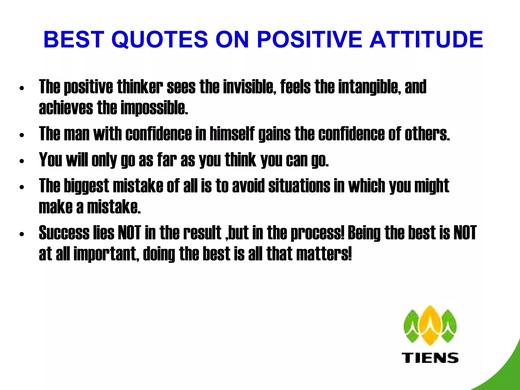 BEST QUOTES ON POSITIVE ATTITUDE The positive thinker sees the invisible, feels the intangible, and achieves the impossible. The man with confidence in himself gains the confidence of others. You will only go as far as you think you can go. The biggest mistake of all is to avoid situations in which you might make a mistake. Success lies NOT in the result ,but in the process! Being the best is NOT at all important, doing the best is all that matters! 