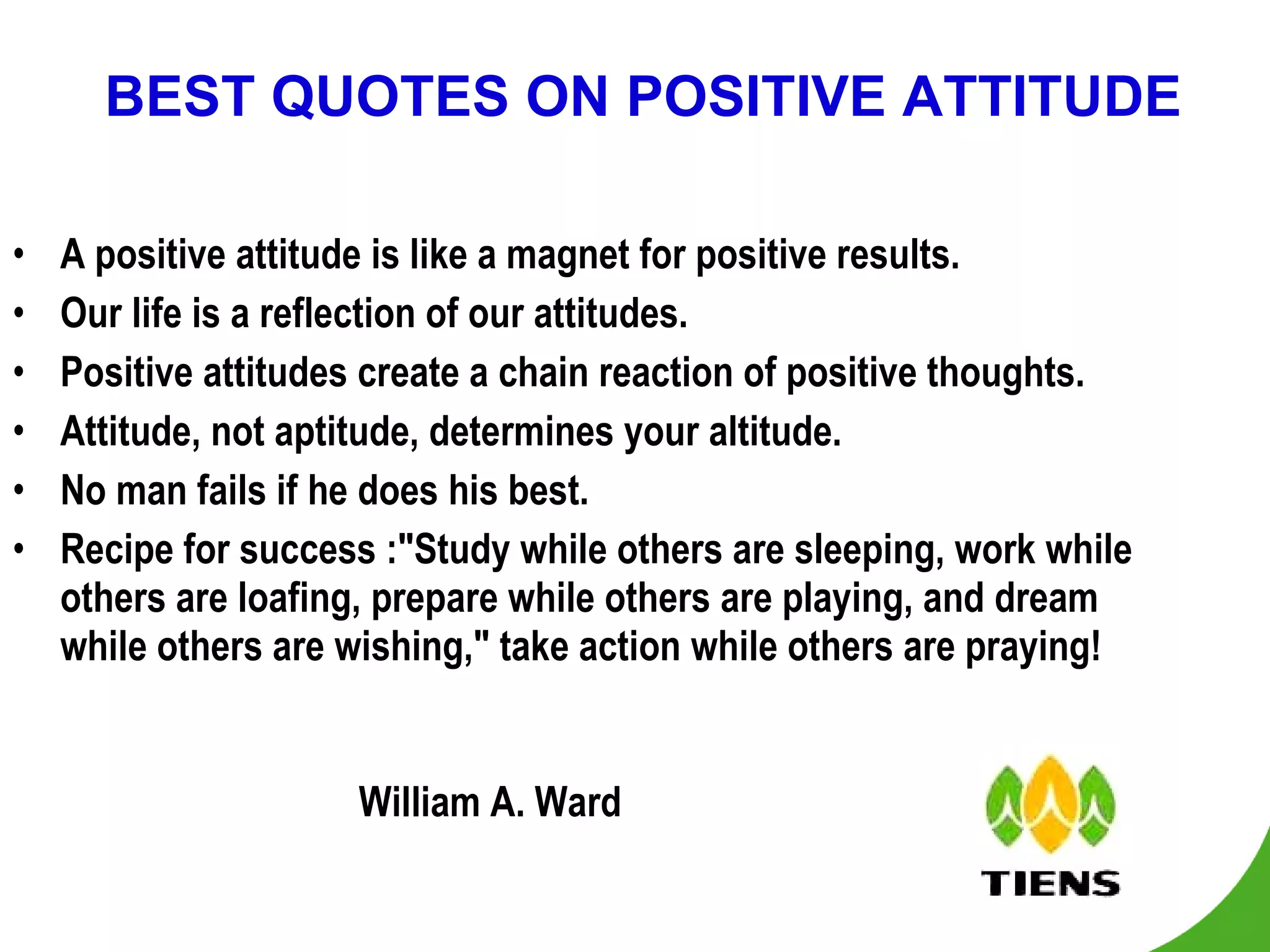 BEST QUOTES ON POSITIVE ATTITUDE A positive attitude is like a magnet for positive results. Our life is a reflection of our attitudes. Positive attitudes create a chain reaction of positive thoughts. Attitude, not aptitude, determines your altitude. No man fails if he does his best. Recipe for success :"Study while others are sleeping, work while others are loafing, prepare while others are playing, and dream while others are wishing," take action while others are praying!                                                                           William A. Ward 