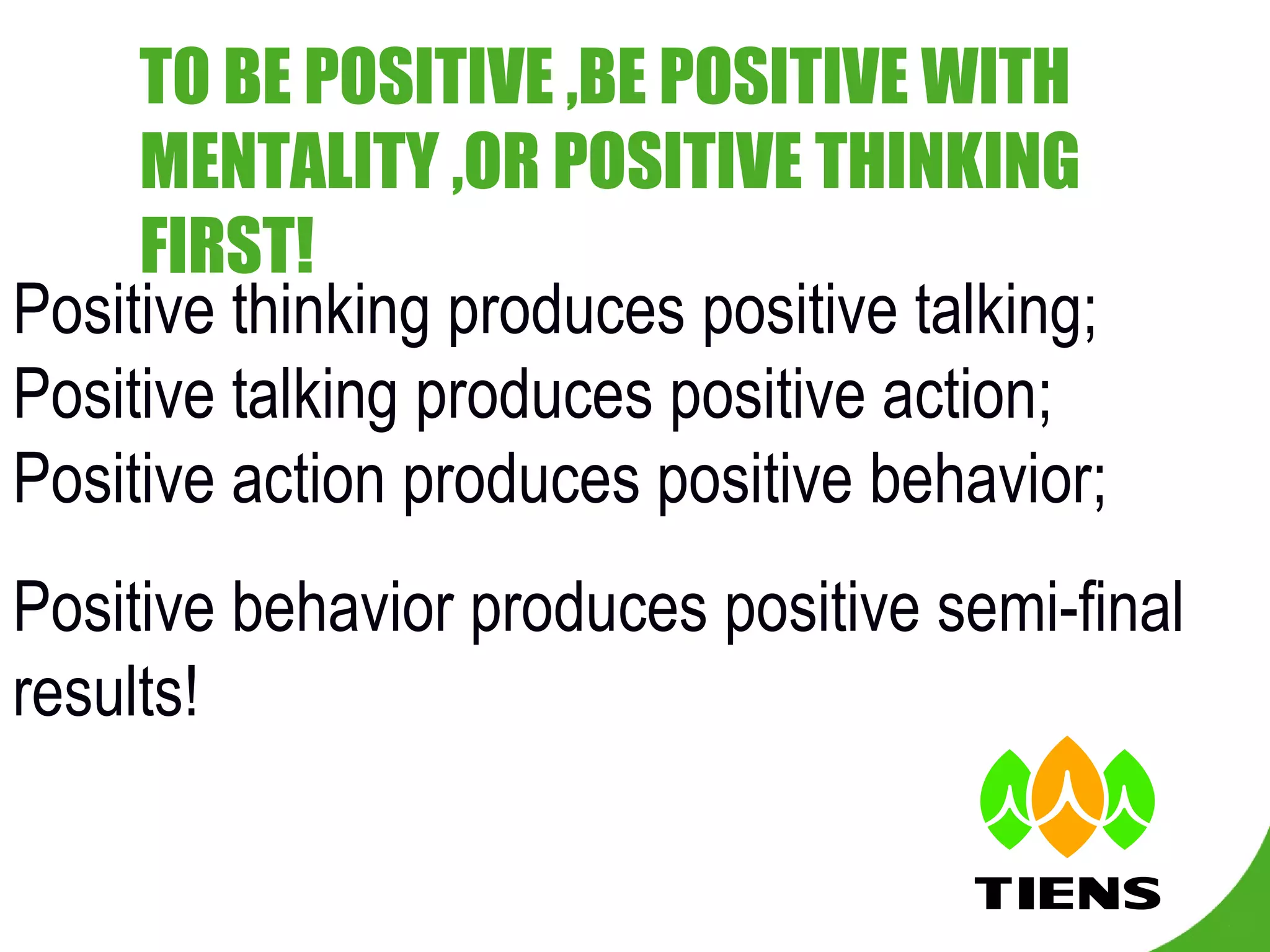 TO BE POSITIVE ,BE POSITIVE WITH MENTALITY ,OR POSITIVE THINKING FIRST! Positive thinking produces positive talking; Positive talking produces positive action; Positive action produces positive behavior; Positive behavior produces positive semi-final results! 